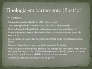Problemas:Mau contacto numa das fichas BNC-T com o cabo. toda a rede perderá a comunicação, o cabo ficara interrompidoUma rede com tipologia ficara em barramento com 10 computadoresUm problema no contacto de um dos cabos, os 10 computadores param de comunicar.Esta é a razão porque se aposta mais na tipologia  física em estrela para redes locais.Um cabo fino 10base2 a sua velocidade máxima é de 10MbpsUm cabo grosso 10base5 o seu problema de corte já não é tão grave como o cabo fino, nesta situação o cabo não é interrompido mas inteiriço, com o cabo groso nao é interrompido a probabilidade de avaria é muito menor.A distancia máxima do cabo grosso é de 500 m  Tipologia em barramento (Bus)*2*