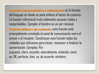    Función representativa o referencial: es la función
    del lenguaje en donde se pone énfasis al factor de contexto.
    La función referencial trata solamente sucesos reales y
    comprobables. Ejemplo: el hombre es un ser racional.
   Función fática o de contacto: esta función está
    principalmente orientada al canal de comunicación entre el
    emisor y el receptor. Constituyen esta función todas las
    unidades que utilizamos para iniciar, mantener o finalizar la
    conversación. Ejemplos: Por
    supuesto, claro, escucho, naturalmente, entiendo, como
    no, OK, perfecto, bien, ya, de acuerdo, etcétera.
 