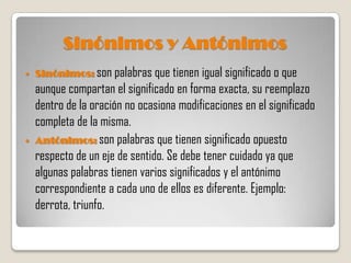 Sinónimos y Antónimos
   Sinónimos: son palabras que tienen igual significado o que
    aunque compartan el significado en forma exacta, su reemplazo
    dentro de la oración no ocasiona modificaciones en el significado
    completa de la misma.
   Antónimos: son palabras que tienen significado opuesto
    respecto de un eje de sentido. Se debe tener cuidado ya que
    algunas palabras tienen varios significados y el antónimo
    correspondiente a cada uno de ellos es diferente. Ejemplo:
    derrota, triunfo.
 