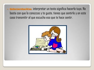    Interpretación:     interpretar un texto significa hacerlo tuyo. No
    basta con que lo conozcas y te guste, tienes que sentirlo y en este
    caso transmitir al que escucha eso que te hace sentir.
 