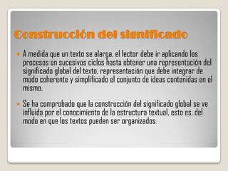 Construcción del significado
   A medida que un texto se alarga, el lector debe ir aplicando los
    procesos en sucesivos ciclos hasta obtener una representación del
    significado global del texto, representación que debe integrar de
    modo coherente y simplificado el conjunto de ideas contenidas en el
    mismo.
   Se ha comprobado que la construcción del significado global se ve
    influida por el conocimiento de la estructura textual, esto es, del
    modo en que los textos pueden ser organizados.
 