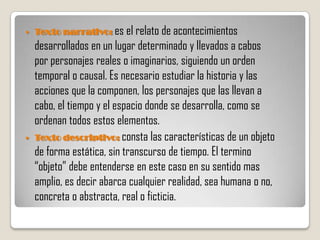    Texto narrativo: es el relato de acontecimientos
    desarrollados en un lugar determinado y llevados a cabos
    por personajes reales o imaginarios, siguiendo un orden
    temporal o causal. Es necesario estudiar la historia y las
    acciones que la componen, los personajes que las llevan a
    cabo, el tiempo y el espacio donde se desarrolla, como se
    ordenan todos estos elementos.
   Texto descriptivo: consta las características de un objeto
    de forma estática, sin transcurso de tiempo. El termino
    “objeto” debe entenderse en este caso en su sentido mas
    amplio, es decir abarca cualquier realidad, sea humana o no,
    concreta o abstracta, real o ficticia.
 