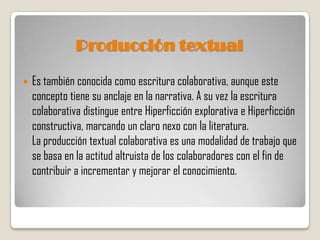 Producción textual

   Es también conocida como escritura colaborativa, aunque este
    concepto tiene su anclaje en la narrativa. A su vez la escritura
    colaborativa distingue entre Hiperficción explorativa e Hiperficción
    constructiva, marcando un claro nexo con la literatura.
    La producción textual colaborativa es una modalidad de trabajo que
    se basa en la actitud altruista de los colaboradores con el fin de
    contribuir a incrementar y mejorar el conocimiento.
 