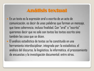 Análisis textual
 En un texto es la expresión oral o escrita de un acto de
  comunicación, es decir de unas palabras que forman un mensaje,
  que tiene coherencia, incluso finalidad. Con “oral” o “escrita”
  queremos decir que no solo son textos los textos escrito sino
  también las cosa que se dicen.
 El análisis estadístico de textos se ha constituido en una
  herramienta interdisciplinar, integrada por: la estadística, el
  análisis del discurso, la lingüística, la informática, el procesamiento
  de encuestas y la investigación documental; entre otras.
 