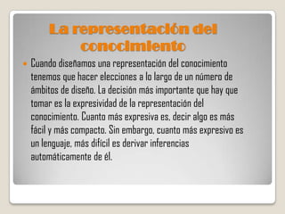 La representación del
             conocimiento
   Cuando diseñamos una representación del conocimiento
    tenemos que hacer elecciones a lo largo de un número de
    ámbitos de diseño. La decisión más importante que hay que
    tomar es la expresividad de la representación del
    conocimiento. Cuanto más expresiva es, decir algo es más
    fácil y más compacto. Sin embargo, cuanto más expresivo es
    un lenguaje, más difícil es derivar inferencias
    automáticamente de él.
 