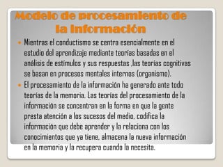 Modelo de procesamiento de
      la información
 Mientras el conductismo se centra esencialmente en el
  estudio del aprendizaje mediante teorías basadas en el
  análisis de estímulos y sus respuestas ,las teorías cognitivas
  se basan en procesos mentales internos (organismo).
 El procesamiento de la información ha generado ante todo
  teorías de la memoria. Las teorías del procesamiento de la
  información se concentran en la forma en que la gente
  presta atención a los sucesos del medio, codifica la
  información que debe aprender y la relaciona con los
  conocimientos que ya tiene, almacena la nueva información
  en la memoria y la recupera cuando la necesita.
 