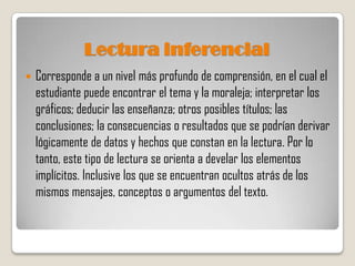 Lectura inferencial
   Corresponde a un nivel más profundo de comprensión, en el cual el
    estudiante puede encontrar el tema y la moraleja; interpretar los
    gráficos; deducir las enseñanza; otros posibles títulos; las
    conclusiones; la consecuencias o resultados que se podrían derivar
    lógicamente de datos y hechos que constan en la lectura. Por lo
    tanto, este tipo de lectura se orienta a develar los elementos
    implícitos. Inclusive los que se encuentran ocultos atrás de los
    mismos mensajes, conceptos o argumentos del texto.
 