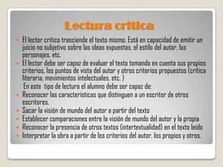 Lectura critica
   El lector crítico trasciende el texto mismo. Está en capacidad de emitir un
    juicio no subjetivo sobre las ideas expuestas, el estilo del autor, los
    personajes, etc.
   El lector debe ser capaz de evaluar el texto tomando en cuenta sus propios
    criterios, los puntos de vista del autor y otros criterios propuestos (crítica
    literaria, movimientos intelectuales, etc. )
     En este tipo de lectura el alumno debe ser capaz de:
   Reconocer las características que distinguen a un escritor de otros
    escritores.
   Sacar la visión de mundo del autor a partir del texto
   Establecer comparaciones entre la visión de mundo del autor y la propia
   Reconocer la presencia de otros textos (intertextualidad) en el texto leído
   Interpretar la obra a partir de los criterios del autor, los propios y otros.
 