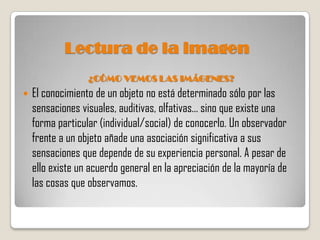 Lectura de la imagen
                  ¿CÓMO VEMOS LAS IMÁGENES?
   El conocimiento de un objeto no está determinado sólo por las
    sensaciones visuales, auditivas, olfativas... sino que existe una
    forma particular (individual/social) de conocerlo. Un observador
    frente a un objeto añade una asociación significativa a sus
    sensaciones que depende de su experiencia personal. A pesar de
    ello existe un acuerdo general en la apreciación de la mayoría de
    las cosas que observamos.
 