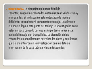    DISCUSIÓN: La discusión es lo más difícil de
    redactar, aunque los resultados obtenidos sean validos y muy
    interesantes, si la discusión esta redactada de manera
    deficiente, esto afectará seriamente e trabajo. Usualmente
    cuando se llega a esta parte del trabajo, el investigador suele
    estar un poco cansado por eso es importante tomar esta
    parte del trabajo con tranquilidad. La discusión de los
    resultados es sencillamente entrelaza los datos y resultados
    que se encontraron en la investigación con los datos o
    información de la base teórica y los antecedentes.
 