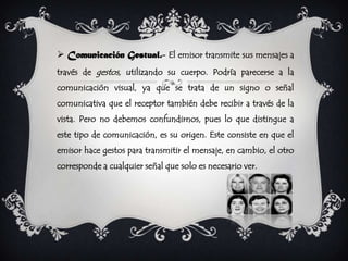  Comunicación Gestual.- El emisor transmite sus mensajes a
través de gestos, utilizando su cuerpo. Podría parecerse a la
comunicación visual, ya que se trata de un signo o señal
comunicativa que el receptor también debe recibir a través de la
vista. Pero no debemos confundirnos, pues lo que distingue a
este tipo de comunicación, es su origen. Este consiste en que el
emisor hace gestos para transmitir el mensaje, en cambio, el otro
corresponde a cualquier señal que solo es necesario ver.
 