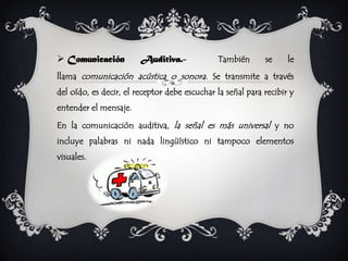  Comunicación          Auditiva.-            También       se     le
llama comunicación acústica o sonora. Se transmite a través
del oído, es decir, el receptor debe escuchar la señal para recibir y
entender el mensaje.

En la comunicación auditiva, la señal es más universal y no
incluye palabras ni nada lingüístico ni tampoco elementos
visuales.
 