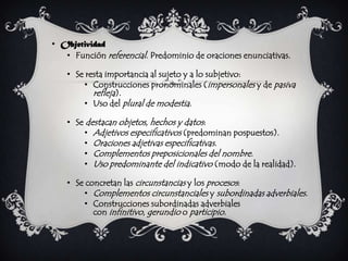 • Objetividad
   • Función referencial. Predominio de oraciones enunciativas.

    • Se resta importancia al sujeto y a lo subjetivo:
        • Construcciones pronominales (impersonales y de pasiva
           refleja).
        • Uso del plural de modestia.

    • Se destacan objetos, hechos y datos:
        • Adjetivos especificativos (predominan pospuestos).
        • Oraciones adjetivas especificativas.
        • Complementos preposicionales del nombre.
        • Uso predominante del indicativo (modo de la realidad).

    • Se concretan las circunstancias y los procesos:
        • Complementos circunstanciales y subordinadas adverbiales.
        • Construcciones subordinadas adverbiales
           con infinitivo, gerundio o participio.
 
