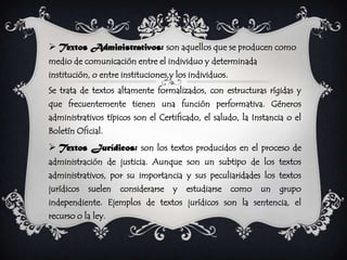 Textos Administrativos: son aquellos que se producen como
medio de comunicación entre el individuo y determinada
institución, o entre instituciones,y los individuos.
Se trata de textos altamente formalizados, con estructuras rígidas y
que frecuentemente tienen una función performativa. Géneros
administrativos típicos son el Certificado, el saludo, la Instancia o el
Boletín Oficial.
 Textos Jurídicos: son los textos producidos en el proceso de
administración de justicia. Aunque son un subtipo de los textos
administrativos, por su importancia y sus peculiaridades los textos
jurídicos   suelen   considerarse   y   estudiarse     como   un   grupo
independiente. Ejemplos de textos jurídicos son la sentencia, el
recurso o la ley.
 