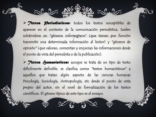  Textos Periodísticos: todos los textos susceptibles de
aparecer en el contexto de la comunicación periodística. Suelen
subdividirse en "géneros informativos" (que tienen por función
transmitir una determinada información al lector) y "géneros de
opinión" (que valoran, comentan y enjuician las informaciones desde
el punto de vista del periodista o de la publicación).

 Textos Humanísticos: aunque se trata de un tipo de texto
difícilmente definible, se clasifica como "textos humanísticos" a
aquellos que tratan algún aspecto de las ciencias humanas
Psicología, Sociología, Antropología, etc desde el punto de vista
propio del autor, sin el nivel de formalización de los textos
científicos. El género típico de este tipo es el ensayo.
 