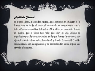 Análisis Textual
Se puede decir, a grandes rasgos, que consiste en indagar si la
forma que se le da al texto al producirlo es congruente con la
intención comunicativa del autor. Al analizar es necesario tomar
en cuenta que el texto (del tipo que sea), es una unidad de
significado para la comunicación, en la que forma (estructura, por
ejemplo: inicio, desarrollo, desenlace) y fondo (contenido) están
relacionados, son congruentes y se corresponden entre sí para dar
sentido al discurso.
 