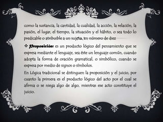 como la sustancia, la cantidad, la cualidad, la acción, la relación, la
pasión, el lugar, el tiempo, la situación y el hábito, o sea todo lo
predicable o atribuible a un sujeto, en número de diez
 Proposición: es un producto lógico del pensamiento que se
expresa mediante el lenguaje, sea éste un lenguaje común, cuando
adopta la forma de oración gramatical, o simbólico, cuando se
expresa por medio de signos o símbolos.
En Lógica tradicional se distinguen la proposición y el juicio, por
cuanto la primera es el producto lógico del acto por el cual se
afirma o se niega algo de algo, mientras ese acto constituye el
juicio.
 