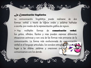 La Comunicación lingüística
La   comunicación      lingüística    puede   realizarse   de     dos
formas: verbal: a través de signos orales y palabras habladas
o escrita: por medio de la representación gráfica de signos.
 Hay      múltiples    formas       de   comunicación         verbal:
los gritos, silbidos, llantos y risas pueden expresar diferentes
situaciones anímicas y son una de las formas más primarias de la
comunicación. La forma más evolucionada de comunicación
verbal es el lenguaje articulado, los sonidos estructurados que dan
lugar a las sílabas, palabras y oraciones con las que nos
comunicamos con los demás.
 