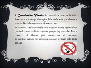  Comunicación Visual.- Se transmite a través de la vista.
Para captar el mensaje, el receptor debe ver la señal que el emisor
le envía. No debemos confundir ver con leer.
En cuanto a la relación con la comunicación escrita, también hay
que verlo; pero no basta con eso, porque hay que saber leer y
conocer     el   idioma     para    comprender      el    mensaje.
En cambio, cuando nos comunicamos con la visual, solo basta
con ver.
 