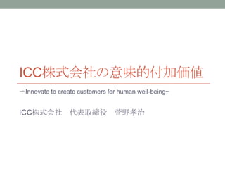 ICC株式会社の意味的付加価値
〜Innovate to create customers for human well-being~


ICC株式会社 代表取締役 菅野孝治
 