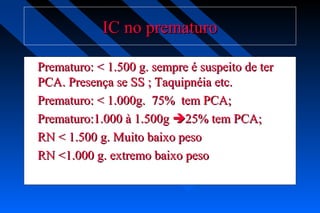 IC no prematuroIC no prematuro
Prematuro: < 1.500 g. sempre é suspeito de terPrematuro: < 1.500 g. sempre é suspeito de ter
PCA. Presença se SS ; Taquipnéia etc.PCA. Presença se SS ; Taquipnéia etc.
Prematuro: < 1.000g. 75% tem PCA;Prematuro: < 1.000g. 75% tem PCA;
Prematuro:1.000 à 1.500gPrematuro:1.000 à 1.500g 25% tem PCA;25% tem PCA;
RN < 1.500 g. Muito baixo pesoRN < 1.500 g. Muito baixo peso
RN <1.000 g. extremo baixo pesoRN <1.000 g. extremo baixo peso
 