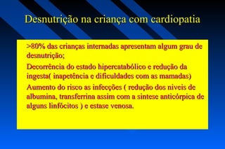 Desnutrição na criança com cardiopatiaDesnutrição na criança com cardiopatia
>80% das crianças internadas apresentam algum grau de>80% das crianças internadas apresentam algum grau de
desnutrição;desnutrição;
Decorrência do estado hipercatabólico e redução daDecorrência do estado hipercatabólico e redução da
ingesta( inapetência e dificuldades com as mamadas)ingesta( inapetência e dificuldades com as mamadas)
Aumento do risco as infecções ( redução dos niveis deAumento do risco as infecções ( redução dos niveis de
albumina, transferrina assim com a sintese anticórpica dealbumina, transferrina assim com a sintese anticórpica de
alguns linfócitos ) e estase venosa.alguns linfócitos ) e estase venosa.
 