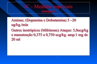 IC - Medidas especiaisIC - Medidas especiais
InotrópicosInotrópicos
Aminas; (Dopamina e Dobutamina) 5 –20Aminas; (Dopamina e Dobutamina) 5 –20
ug/kg./minug/kg./min
Outros inotrópicos (Milrinone) Ataque: 5,0ucg/kgOutros inotrópicos (Milrinone) Ataque: 5,0ucg/kg
e manutenção 0,375 a 0,750 ucg/kg. amp:1 mg dee manutenção 0,375 a 0,750 ucg/kg. amp:1 mg de
20 ml20 ml
 