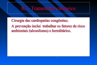 IC - Tratamento cirúrgicoIC - Tratamento cirúrgico
Cirurgia das cardiopatias congênitas;Cirurgia das cardiopatias congênitas;
A prevenção inclui trabalhar os fatores de riscoA prevenção inclui trabalhar os fatores de risco
ambientais (alcoolismo) e hereditários.ambientais (alcoolismo) e hereditários.
 