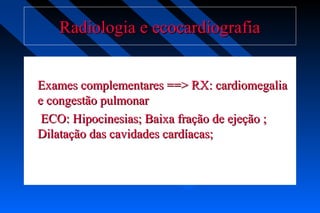 Radiologia e ecocardiografiaRadiologia e ecocardiografia
Exames complementares ==> RX: cardiomegaliaExames complementares ==> RX: cardiomegalia
e congestão pulmonare congestão pulmonar
ECO: Hipocinesias; Baixa fração de ejeção ;ECO: Hipocinesias; Baixa fração de ejeção ;
Dilatação das cavidades cardíacas;Dilatação das cavidades cardíacas;
 