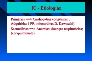 IC - EtiologiasIC - Etiologias
Primárias ==> Cardiopatias congênitas ;Primárias ==> Cardiopatias congênitas ;
Adquiridas ( FR; miocardites;D. Kawasaki)Adquiridas ( FR; miocardites;D. Kawasaki)
Secundárias ==> Anemias; doenças respiratórias;Secundárias ==> Anemias; doenças respiratórias;
(cor-pulmonale)(cor-pulmonale)
 