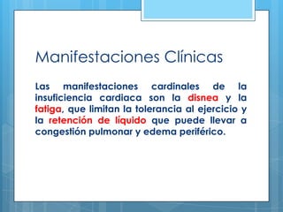 Manifestaciones Clínicas
Las manifestaciones cardinales de la
insuficiencia cardiaca son la disnea y la
fatiga, que limitan la tolerancia al ejercicio y
la retención de líquido que puede llevar a
congestión pulmonar y edema periférico.

 