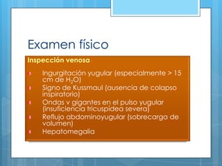 Examen físico
Inspección venosa

Ingurgitación yugular (especialmente > 15
cm de H2O)
Signo de Kussmaul (ausencia de colapso
inspiratorio)
Ondas v gigantes en el pulso yugular
(insuficiencia tricuspídea severa)
Reflujo abdominoyugular (sobrecarga de
volumen)
Hepatomegalia

 