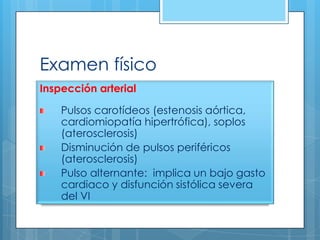 Examen físico
Inspección arterial

Pulsos carotídeos (estenosis aórtica,
cardiomiopatía hipertrófica), soplos
(aterosclerosis)
Disminución de pulsos periféricos
(aterosclerosis)
Pulso alternante: implica un bajo gasto
cardiaco y disfunción sistólica severa
del VI

 