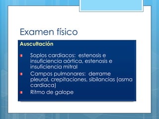 Examen físico
Auscultación

Soplos cardiacos: estenosis e
insuficiencia aórtica, estenosis e
insuficiencia mitral
Campos pulmonares: derrame
pleural, crepitaciones, sibilancias (asma
cardiaca)
Ritmo de galope

 