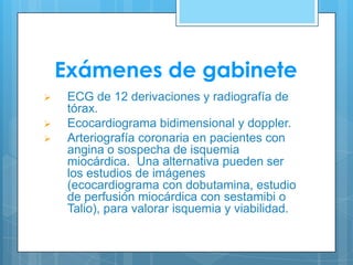 Exámenes de gabinete





ECG de 12 derivaciones y radiografía de
tórax.
Ecocardiograma bidimensional y doppler.
Arteriografía coronaria en pacientes con
angina o sospecha de isquemia
miocárdica. Una alternativa pueden ser
los estudios de imágenes
(ecocardiograma con dobutamina, estudio
de perfusión miocárdica con sestamibi o
Talio), para valorar isquemia y viabilidad.

 
