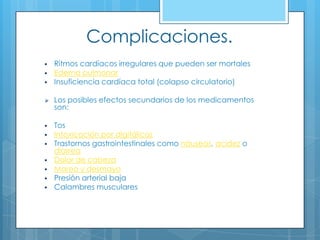 Complicaciones.




Ritmos cardíacos irregulares que pueden ser mortales
Edema pulmonar
Insuficiencia cardíaca total (colapso circulatorio)



Los posibles efectos secundarios de los medicamentos
son:



Tos
Intoxicación por digitálicos
Trastornos gastrointestinales como náuseas, acidez o
diarrea
Dolor de cabeza
Mareo y desmayo
Presión arterial baja
Calambres musculares









 