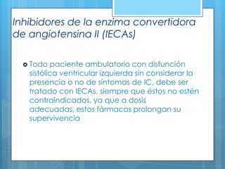 Inhibidores de la enzima convertidora
de angiotensina II (IECAs)
 Todo

paciente ambulatorio con disfunción
sistólica ventricular izquierda sin considerar la
presencia o no de síntomas de IC, debe ser
tratado con IECAs, siempre que éstos no estén
contraindicados, ya que a dosis
adecuadas, estos fármacos prolongan su
supervivencia

 