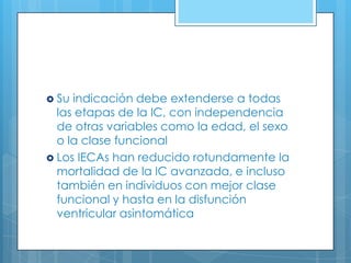  Su

indicación debe extenderse a todas
las etapas de la IC, con independencia
de otras variables como la edad, el sexo
o la clase funcional
 Los IECAs han reducido rotundamente la
mortalidad de la IC avanzada, e incluso
también en individuos con mejor clase
funcional y hasta en la disfunción
ventricular asintomática

 