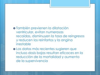  También

previenen la dilatación
ventricular, evitan numerosas
recaídas, disminuyen la tasa de reingresos
y reducen los reinfartos y la angina
inestable
 Los datos más recientes sugieren que
incluso dosis bajas resultan eficaces en la
reducción de la mortalidad y aumento
de la supervivencia

 