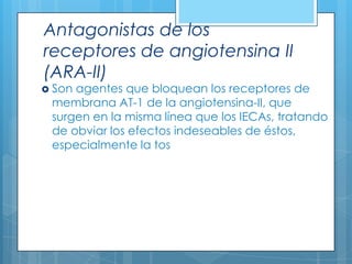 Antagonistas de los
receptores de angiotensina II
(ARA-II)

 Son

agentes que bloquean los receptores de
membrana AT-1 de la angiotensina-II, que
surgen en la misma línea que los IECAs, tratando
de obviar los efectos indeseables de éstos,
especialmente la tos

 