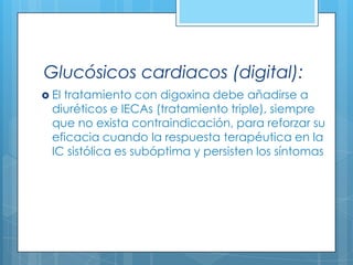 Glucósicos cardiacos (digital):
 El

tratamiento con digoxina debe añadirse a
diuréticos e IECAs (tratamiento triple), siempre
que no exista contraindicación, para reforzar su
eficacia cuando la respuesta terapéutica en la
IC sistólica es subóptima y persisten los síntomas

 