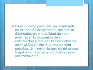  De

esta forma producen un incremento
de la fracción de eyección, mejoran la
sintomatología y la calidad de vida,
enlentecen la progresión de la
enfermedad y reducen la morbilidad en
un 32-65%22 Desde un punto de vista
práctico, disminuyen la tasa de reingresos
hospitalarios y la necesidad de reajustes
del tratamiento.

 