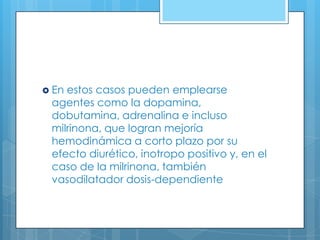  En

estos casos pueden emplearse
agentes como la dopamina,
dobutamina, adrenalina e incluso
milrinona, que logran mejoría
hemodinámica a corto plazo por su
efecto diurético, inotropo positivo y, en el
caso de la milrinona, también
vasodilatador dosis-dependiente

 