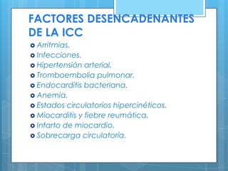 FACTORES DESENCADENANTES
DE LA ICC
 Arritmias.
 Infecciones.
 Hipertensión

arterial.
 Tromboembolia pulmonar.
 Endocarditis bacteriana.
 Anemia.
 Estados circulatorios hipercinéticos.
 Miocarditis y fiebre reumática.
 Infarto de miocardio.
 Sobrecarga circulatoría.

 