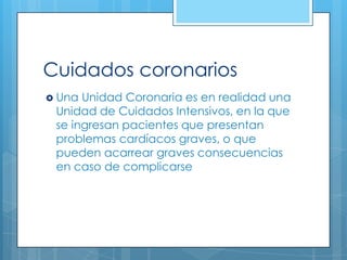 Cuidados coronarios
 Una

Unidad Coronaria es en realidad una
Unidad de Cuidados Intensivos, en la que
se ingresan pacientes que presentan
problemas cardíacos graves, o que
pueden acarrear graves consecuencias
en caso de complicarse

 