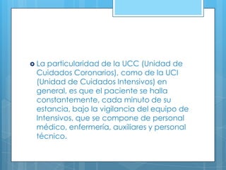  La

particularidad de la UCC (Unidad de
Cuidados Coronarios), como de la UCI
(Unidad de Cuidados Intensivos) en
general, es que el paciente se halla
constantemente, cada minuto de su
estancia, bajo la vigilancia del equipo de
Intensivos, que se compone de personal
médico, enfermería, auxiliares y personal
técnico.

 