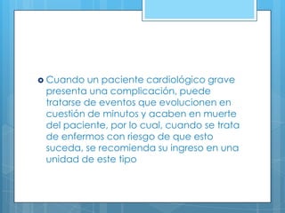  Cuando

un paciente cardiológico grave
presenta una complicación, puede
tratarse de eventos que evolucionen en
cuestión de minutos y acaben en muerte
del paciente, por lo cual, cuando se trata
de enfermos con riesgo de que esto
suceda, se recomienda su ingreso en una
unidad de este tipo

 
