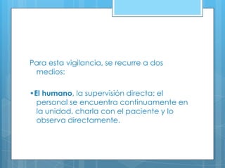 Para esta vigilancia, se recurre a dos
medios:
•El humano, la supervisión directa: el
personal se encuentra continuamente en
la unidad, charla con el paciente y lo
observa directamente.

 