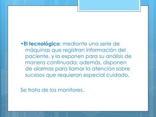•El tecnológico: mediante una serie de
máquinas que registran información del
paciente, y la exponen para su análisis de
manera continuada; además, disponen
de alarmas para llamar la atención sobre
sucesos que requieran especial cuidado.
Se trata de los monitores.

 