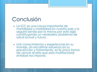 Conclusión


La ICC es una causa importante de
mortalidad y morbilidad en nuestro país y lo
seguirá siendo por lo menos por este siglo
constituyendo un verdadero problema de
salud actual y futuro.



Unir conocimientos y experiencias en su
manejo, sin escatimar esfuerzos en su
prevención y tratamiento, es la única forma
de vencer el reto que esta multifactorial
entidad nos impone.

 